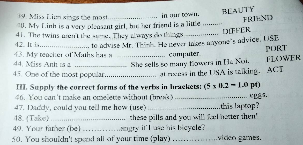 Miss Lien sings the most_ in our town. BEAUTY 
FRIEND 
40. My Linh is a very pleasant girl, but her friend is a little_ 
_DIFFER 
41. The twins aren't the same. They always do things 
42. It is_ to advise Mr. Thinh. He never takes anyone’s advice. USE 
PORT 
43. My teacher of Maths has a _computer. 
44. Miss Anh is a _She sells so many flowers in Ha Noi. FLOWER 
45. One of the most popular_ 
at recess in the USA is talking. ACT 
III. Supply the correct forms of the verbs in brackets: (5* 0.2=1.0 pt) 
46. You can’t make an omelette without (break) _eggs. 
47. Daddy, could you tell me how (use) _this laptop? 
48. (Take) _these pills and you will feel better then! 
49. Your father (be) _angry if I use his bicycle? 
50. You shouldn't spend all of your time (play) _video games.