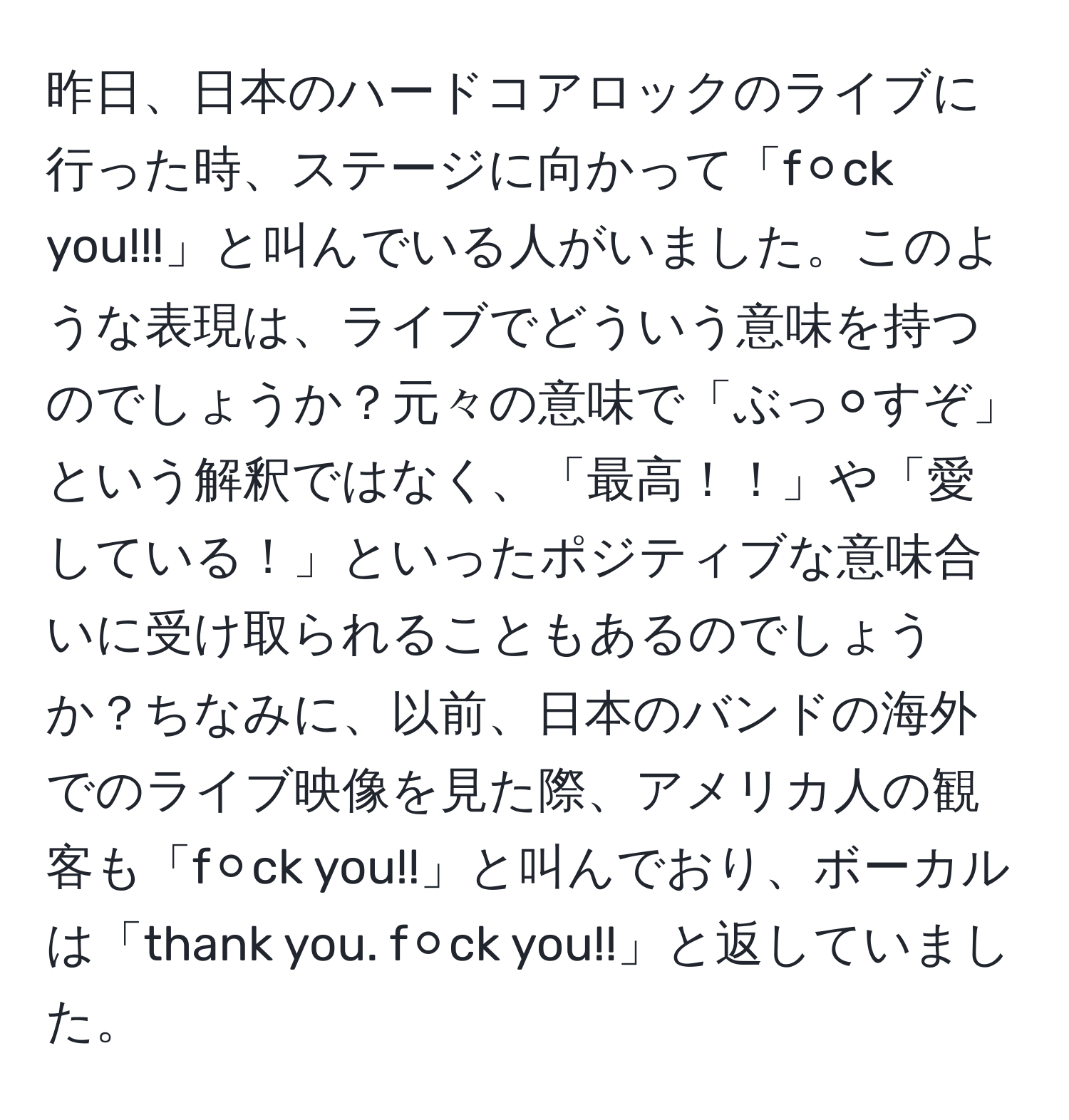 昨日、日本のハードコアロックのライブに行った時、ステージに向かって「f⚪︎ck you!!!」と叫んでいる人がいました。このような表現は、ライブでどういう意味を持つのでしょうか？元々の意味で「ぶっ⚪︎すぞ」という解釈ではなく、「最高！！」や「愛している！」といったポジティブな意味合いに受け取られることもあるのでしょうか？ちなみに、以前、日本のバンドの海外でのライブ映像を見た際、アメリカ人の観客も「f⚪︎ck you!!」と叫んでおり、ボーカルは「thank you. f⚪︎ck you!!」と返していました。