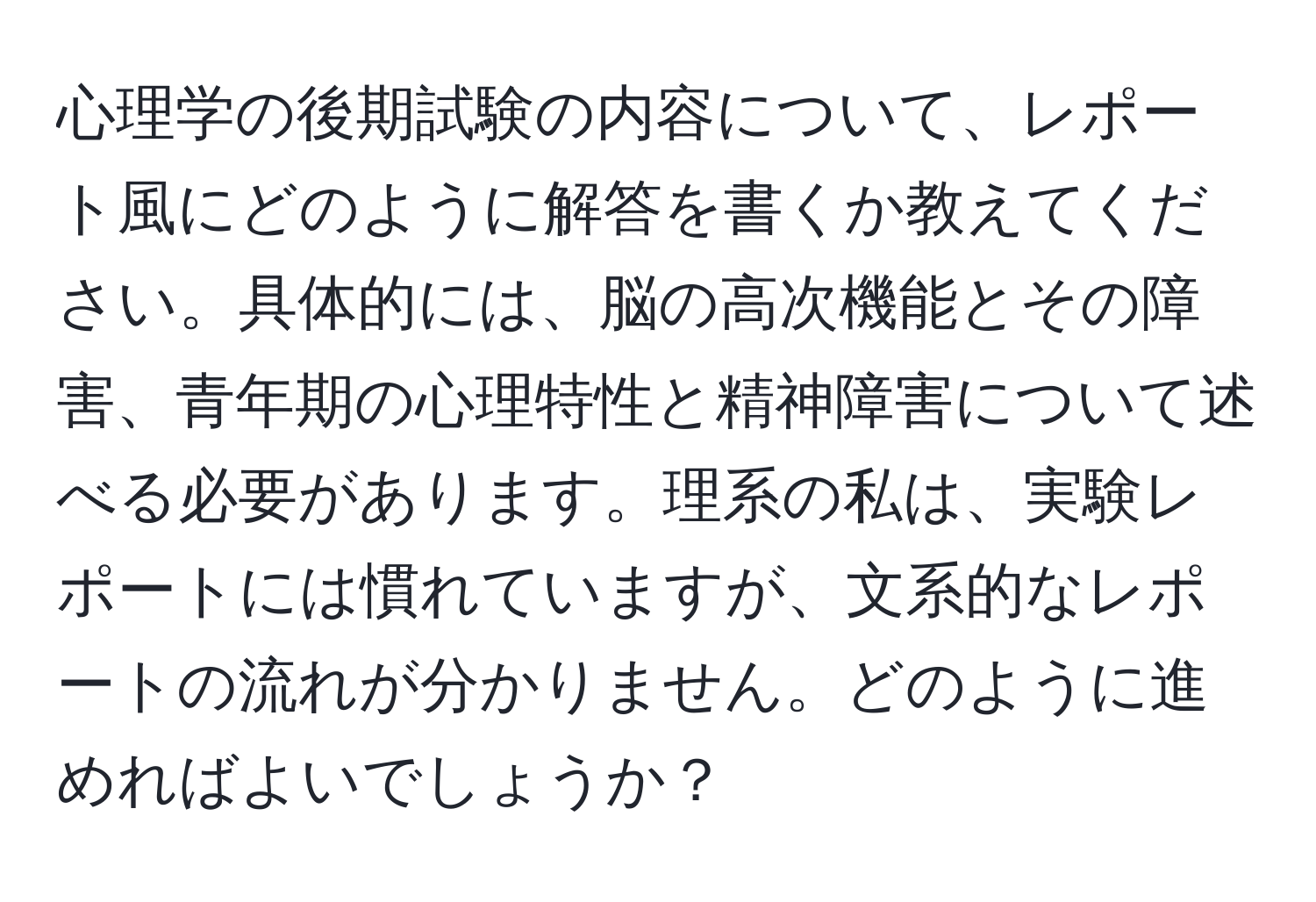 心理学の後期試験の内容について、レポート風にどのように解答を書くか教えてください。具体的には、脳の高次機能とその障害、青年期の心理特性と精神障害について述べる必要があります。理系の私は、実験レポートには慣れていますが、文系的なレポートの流れが分かりません。どのように進めればよいでしょうか？