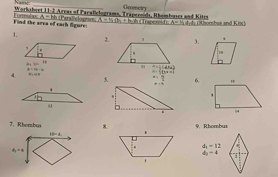 Name:
_
Geometry
Worksheet 11-2 Areas of Parallelograms, Trapezoids, Rhombuses and Kites
Formulas; A=bh (Parallelogram; A=1/2(b_1+b_2)h (Trapezoid); A=1/2d_1d_2 (Rhombus and Kite)
Find the area of each figure:
1.
2.
3.
A=10-4
4. aiuo
5.
6.
7. Rhombus 9. Rhombus
8.
10=d_1
d_2=6
d_1=12
d_2=4