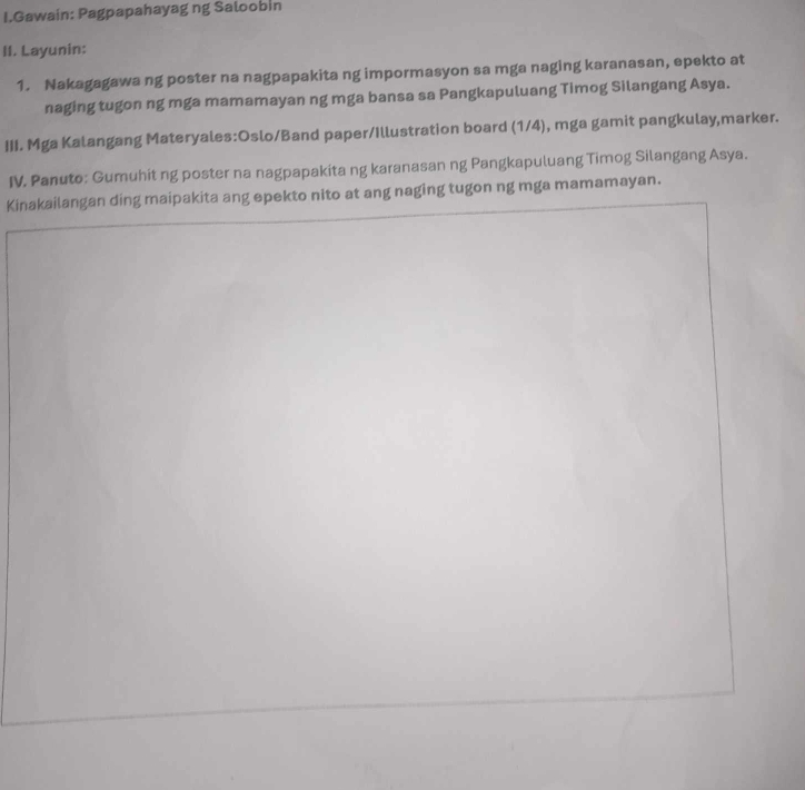 Gawain: Pagpapahayag ng Saloobin 
II. Layunin: 
1. Nakagagawa ng poster na nagpapakita ng impormasyon sa mga naging karanasan, epekto at 
naging tugon ng mga mamamayan ng mga bansa sa Pangkapuluang Timog Silangang Asya. 
III. Mga Kalangang Materyales:Oslo/Band paper/Illustration board (1/4), mga gamit pangkulay,marker. 
IV. Panuto: Gumuhit ng poster na nagpapakita ng karanasan ng Pangkapuluang Timog Silangang Asya. 
Kinakailangan ding maipakita ang epekto nito at ang naging tugon ng mga mamamayan.