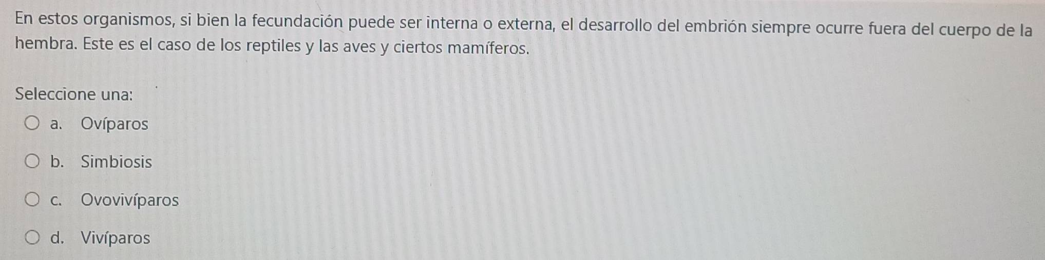 En estos organismos, si bien la fecundación puede ser interna o externa, el desarrollo del embrión siempre ocurre fuera del cuerpo de la
hembra. Este es el caso de los reptiles y las aves y ciertos mamíferos.
Seleccione una:
a. Ovíparos
b. Simbiosis
c. Ovovivíparos
d. Vivíparos