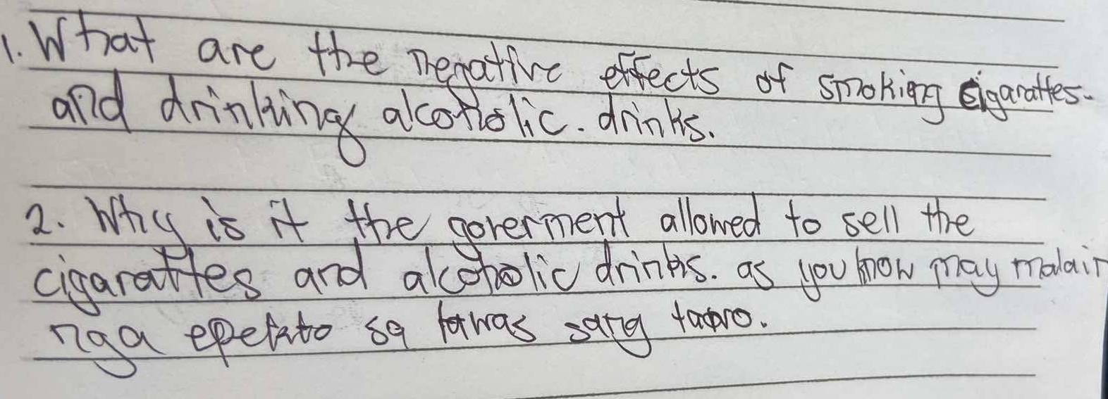 What are the negative effects of spoking egrotles. 
and drinking alcoholic. drinks. 
2. Why is it the goterment allowed to sell the 
cigarattes and acoholic drinks. as you how may malai 
nag epefito sq fawas sang faro.