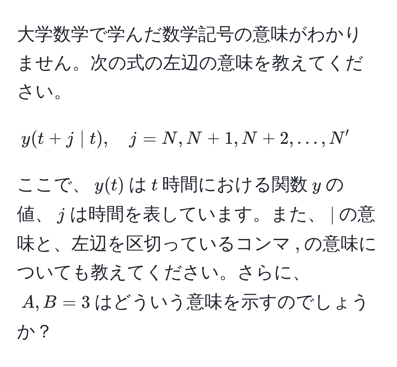 大学数学で学んだ数学記号の意味がわかりません。次の式の左辺の意味を教えてください。  
$$y(t+j | t), quad j = N, N+1, N+2, ..., N'$$  
ここで、$y(t)$は$t$時間における関数$y$の値、$j$は時間を表しています。また、$|$の意味と、左辺を区切っているコンマ$,$の意味についても教えてください。さらに、$A,B=3$はどういう意味を示すのでしょうか？