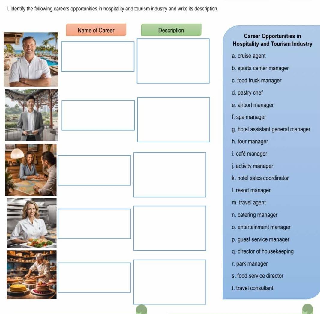 Identify the following careers opportunities in hospitality and tourism industry and write its description.
Career Opportunities in
ospitality and Tourism Industry. cruise agent
sports center manager
food truck manager
pastry chef
airport manager
spa manager
hotel assistant general manager
tour manager
café manager
activity manager
hotel sales coordinator
resort manager. travel agent
catering manager
entertainment manager
guest service manager
director of housekeeping
park manager
food service director
travel consultant