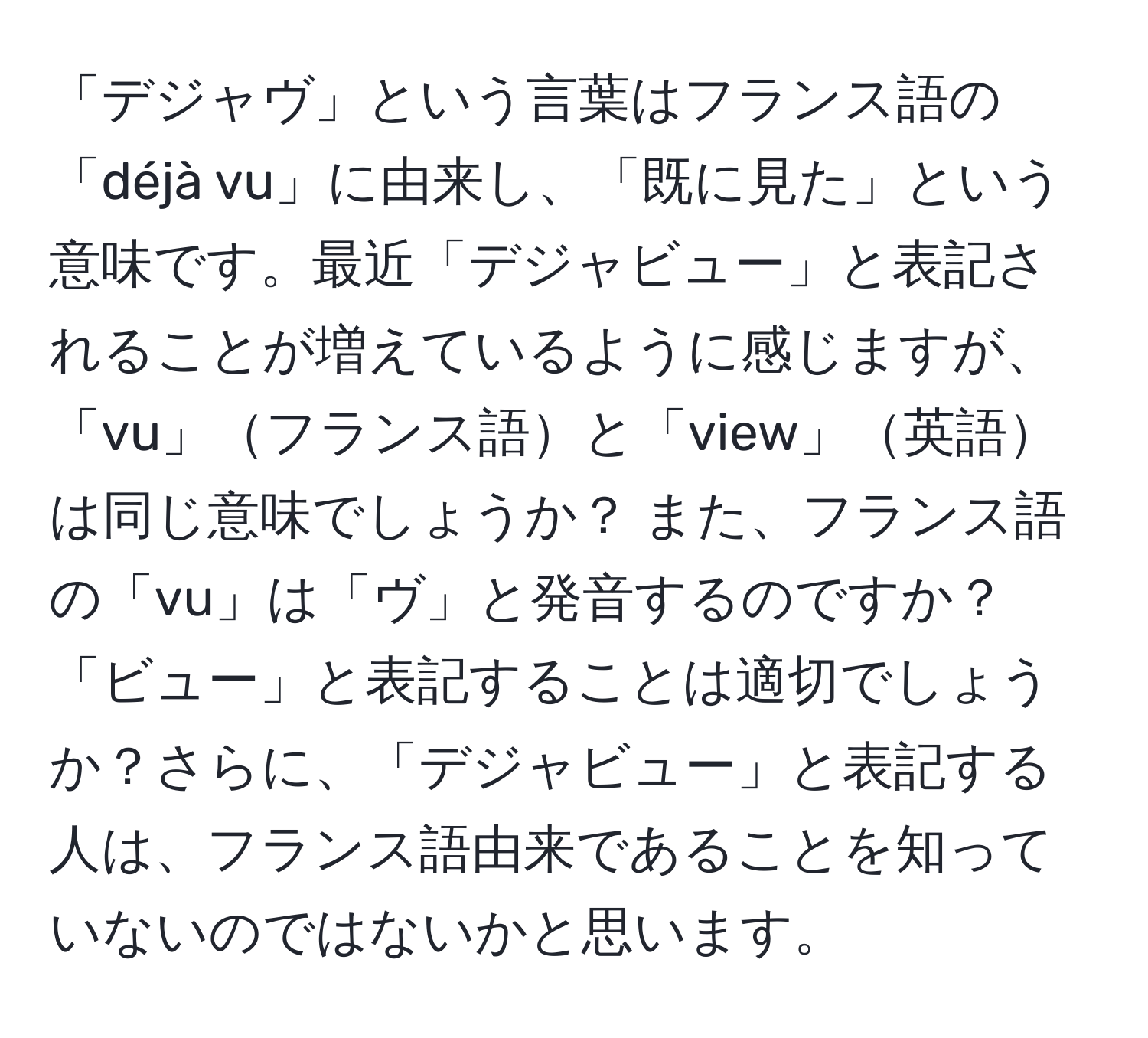 「デジャヴ」という言葉はフランス語の「déjà vu」に由来し、「既に見た」という意味です。最近「デジャビュー」と表記されることが増えているように感じますが、「vu」フランス語と「view」英語は同じ意味でしょうか？ また、フランス語の「vu」は「ヴ」と発音するのですか？「ビュー」と表記することは適切でしょうか？さらに、「デジャビュー」と表記する人は、フランス語由来であることを知っていないのではないかと思います。