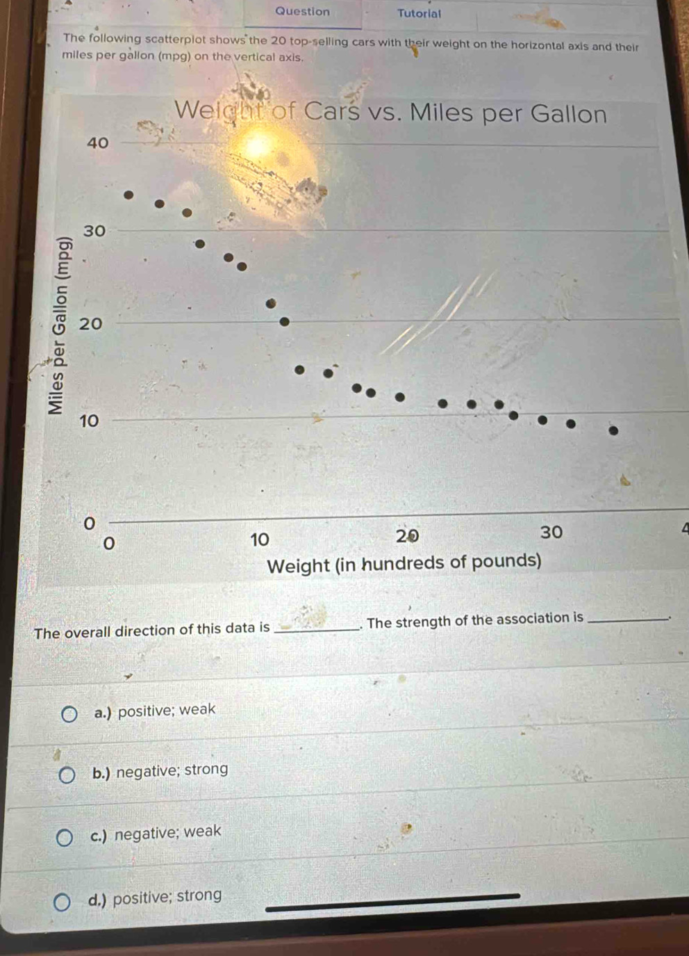 op-selling cars with their weight on the horizontal axis and their
miles per gallon (mpg) on the vertical axis.
The overall direction of this data is_ . The strength of the association is_
.
a.) positive; weak
b.) negative; strong
c.) negative; weak
d.) positive; strong