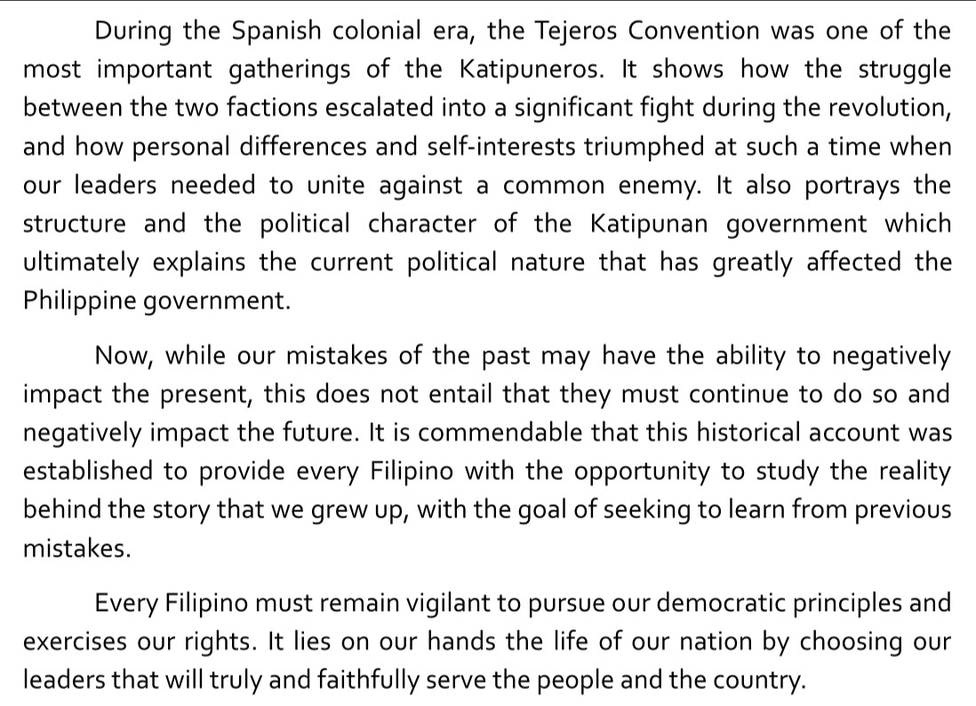 During the Spanish colonial era, the Tejeros Convention was one of the 
most important gatherings of the Katipuneros. It shows how the struggle 
between the two factions escalated into a significant fight during the revolution, 
and how personal differences and self-interests triumphed at such a time when 
our leaders needed to unite against a common enemy. It also portrays the 
structure and the political character of the Katipunan government which 
ultimately explains the current political nature that has greatly affected the 
Philippine government. 
Now, while our mistakes of the past may have the ability to negatively 
impact the present, this does not entail that they must continue to do so and 
negatively impact the future. It is commendable that this historical account was 
established to provide every Filipino with the opportunity to study the reality 
behind the story that we grew up, with the goal of seeking to learn from previous 
mistakes. 
Every Filipino must remain vigilant to pursue our democratic principles and 
exercises our rights. It lies on our hands the life of our nation by choosing our 
leaders that will truly and faithfully serve the people and the country.