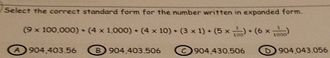 Select the correct standard form for the number written in expanded form.
(9* 100,000)+(4* 1,000)+(4* 10)+(3* 1)+(5*  1/100 )+(6*  1/1000 )
A 904,403 E 56 B) 904,403,506 C904, 430.506 D 904,043.056