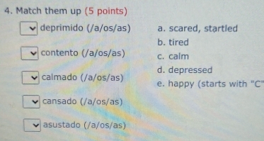 Match them up (5 points)
deprimido (/a/os/as) a. scared, startled
b. tired
contento (/a/os/as) c. calm
d. depressed
calmado (/a/os/as) e. happy (starts with "C"
cansado (/a/os/as)
asustado (/a/os/as)