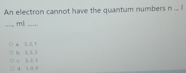 An electron cannot have the quantum numbers n.., I
_...., ml …_
a. 3, 2, 1
b. 3, 2, 3
c. 3, 2, 3
d. 1, 0, 0