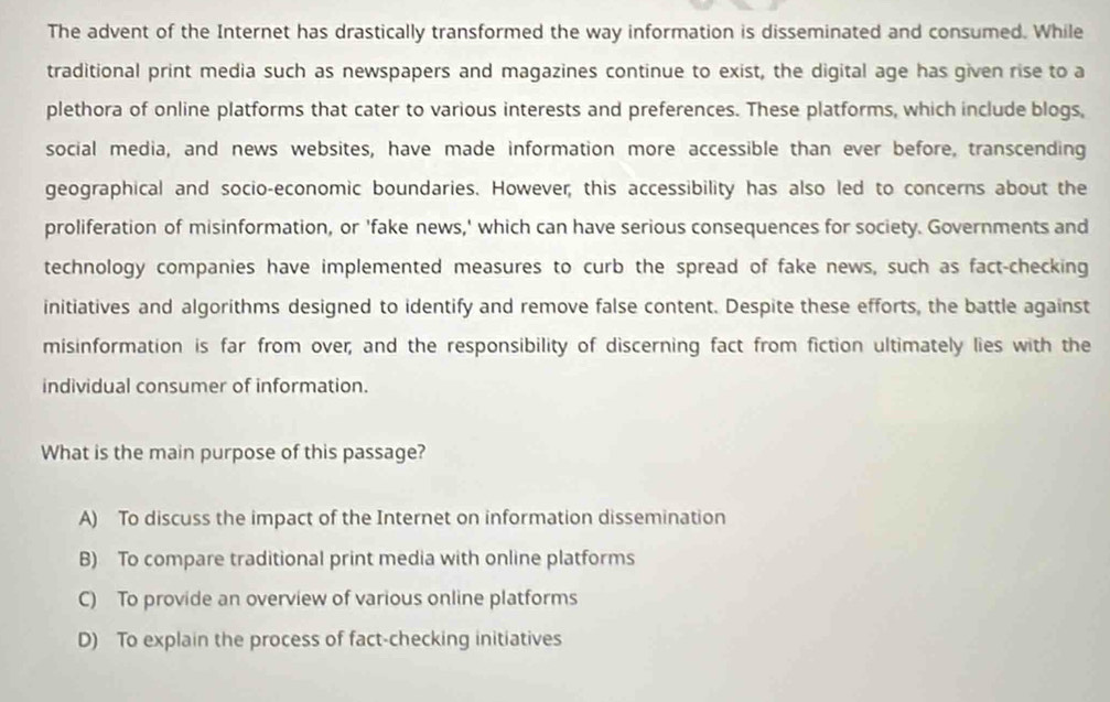 The advent of the Internet has drastically transformed the way information is disseminated and consumed. While
traditional print media such as newspapers and magazines continue to exist, the digital age has given rise to a
plethora of online platforms that cater to various interests and preferences. These platforms, which include blogs,
social media, and news websites, have made information more accessible than ever before, transcending
geographical and socio-economic boundaries. However; this accessibility has also led to concerns about the
proliferation of misinformation, or 'fake news,' which can have serious consequences for society. Governments and
technology companies have implemented measures to curb the spread of fake news, such as fact-checking
initiatives and algorithms designed to identify and remove false content. Despite these efforts, the battle against
misinformation is far from over; and the responsibility of discerning fact from fiction ultimately lies with the
individual consumer of information.
What is the main purpose of this passage?
A) To discuss the impact of the Internet on information dissemination
B) To compare traditional print media with online platforms
C) To provide an overview of various online platforms
D) To explain the process of fact-checking initiatives