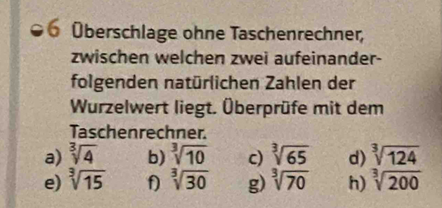 Überschlage ohne Taschenrechner, 
zwischen welchen zwei aufeinander- 
folgenden natürlichen Zahlen der 
Wurzelwert liegt. Überprüfe mit dem 
Taschenrechner. 
a) sqrt[3](4) b) sqrt[3](10) c) sqrt[3](65) d) sqrt[3](124)
e) sqrt[3](15) f sqrt[3](30) g) sqrt[3](70) h) sqrt[3](200)