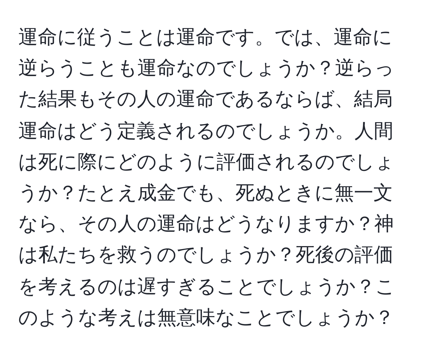 運命に従うことは運命です。では、運命に逆らうことも運命なのでしょうか？逆らった結果もその人の運命であるならば、結局運命はどう定義されるのでしょうか。人間は死に際にどのように評価されるのでしょうか？たとえ成金でも、死ぬときに無一文なら、その人の運命はどうなりますか？神は私たちを救うのでしょうか？死後の評価を考えるのは遅すぎることでしょうか？このような考えは無意味なことでしょうか？