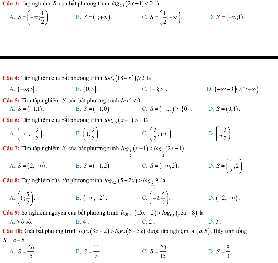 Tập nghiệm S của bất phương trình log _0,8(2x-1)<0</tex> là
A. S=(-∈fty ; 1/2 ) B. S=(1;+∈fty ). C. S=( 1/2 ;+∈fty ). D. S=(-∈fty ;1).
Câu 4: Tập nghiệm của bất phương trình log _3(18-x^2)≥slant 2 là
A. (-∈fty ;3]. B. (0;3]. C. [-3;3]. D. (-∈fty ;-3]∪ [3;+∈fty )
Câu 5: Tìm tập nghiệm S của bất phương trình ln x^2<0.
A. S=(-1;1). B. S=(-1;0). C. S=(-1;1) 0 . D. S=(0;1).
Câu 6: Tập nghiệm của bất phương trình log _0.5(x-1)>1 là
A. (-∈fty ;- 3/2 ). B. (1; 3/2 ). C. ( 3/2 ;+∈fty ). D. [1; 3/2 ).
Câu 7: Tìm tập nghiệm S của bất phương trình log _ 1/2 (x+1)
A. S=(2;+∈fty ). B. S=(-1;2). C. S=(-∈fty ;2). D. S=( 1/2 ;2)
Câu 8: Tập nghiệm của bất phương trình log _0.3(5-2x)>log _ 3/10 9 là
B. (-∈fty ;-2). C. D.
A. (0; 5/2 ). (-2; 5/2 ). (-2;+∈fty ).
Câu 9: Số nghiệm nguyên của bất phương trình log _0.8(15x+2)>log _0.8(13x+8) là
A. Vô số. B. 4 . C. 2 . D. 3 .
Câu 10: Giải bất phương trình log _2(3x-2)>log _2(6-5x) được tập nghiệm là (a;b). Hãy tính tổng
S=a+b.
A. S= 26/5 . S= 11/5 . S= 28/15 . D. S= 8/3 .
B.
C.