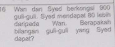 Wan dan Syed berkongsi 900
guli-guli. Syed mendapat 80 lebih 
daripada Wan. Berapakah 
bilangan guli-guli yang Syed 
dapat?