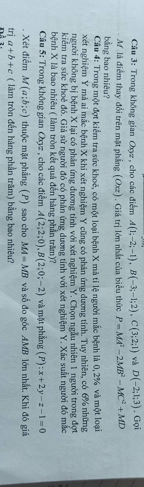 Trong không gian Oxyz, cho các điểm A(1;-2;-1), B(-3;-1;2), C(3;2;1) và D(-2;1;3). Gọi 
M là điểm thay đổi trên mặt phẳng (Oxz). Giá trị lớn nhất của biểu thức P=MA^2-2MB^2-MC^2+MD
bằng bao nhiêu? 
Câu 4: Trong một đợt kiểm tra sức khoẻ, có một loại bệnh X mà tỉ lệ người mắc bệnh là 0, 2% và một loại 
xét nghiệm Y mà ai mắc bệnh X khi xét nghiệm Y cũng có phản ứng dương tính. Tuy nhiên, có 6% những 
người không bị bệnh X lại có phản ứng dương tính với xét nghiệm Y. Chọn ngẫu nhiên 1 người trong đợt 
kiểm tra sức khoẻ đó. Giả sử người đó có phản ứng dương tính với xét nghiệm Y. Xác suất người đó mắc 
bệnh X là bao nhiêu ( làm tròn kết quả đến hàng phần trăm)? 
Câu 5: Trong không gian Oxyz , cho các điểm A(2;2;0), B(2;0;-2) và mặt phẳng (P):x+2y-z-1=0
Xét điểm M(a;b;c) thuộc mặt phẳng (P) sao cho MA=MB và số đo góc AMB lớn nhất. Khi đó giá 
trị a+b+c ( làm tròn đến hàng phần trăm) bằng bao nhiêu?