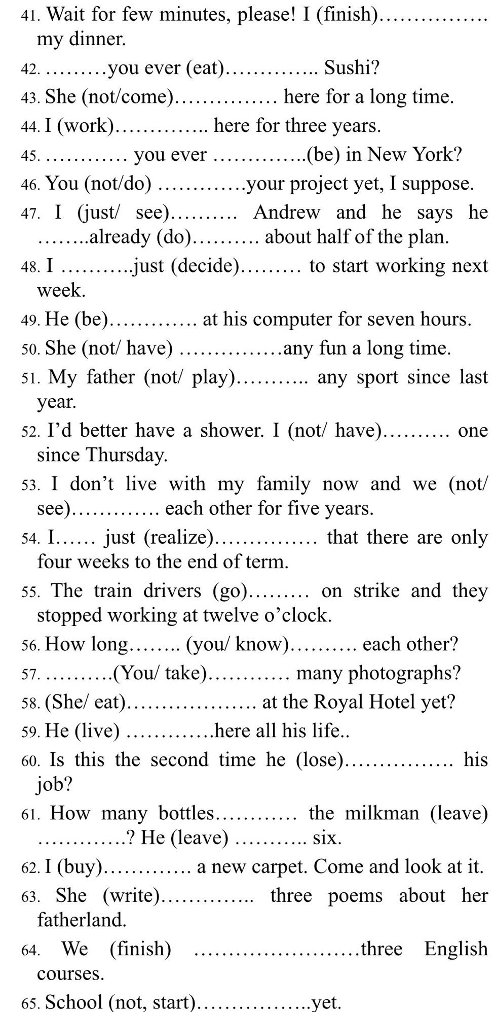 Wait for few minutes, please! I (finish)_ 
my dinner. 
42. ……you ever (eat) _Sushi? 
43. She (not/come)_ here for a long time. 
44. I (work)._ here for three years. 
45. _you ever _(be) in New York? 
46. You (not/do)_ ..your project yet, I suppose. 
47. I (just/ see) _…… Andrew and he says he 
_.already (do)._ …… about half of the plan. 
48.Ⅰ …… just (decide)_ … to start working next 
week. 
49. He (be)._ at his computer for seven hours. 
50. She (not/ have) _any fun a long time. 
51. My father (not/ play)._ any sport since last 
year. 
52. I’d better have a shower. I (not/ have)_ one 
since Thursday. 
53. I don’t live with my family now and we (not/ 
see)_ each other for five years. 
54. I…… just (realize) _that there are only 
four weeks to the end of term. 
55. The train drivers (go)_ on strike and they 
stopped working at twelve o’clock. 
56. How long._ (you/ know)_ each other? 
57. …_ (You/ take)_ many photographs? 
58. (She/ eat)_ at the Royal Hotel yet? 
59. He (live) _here all his life.. 
60. Is this the second time he (lose)_ his 
job? 
61. How many bottles. _the milkman (leave) 
_? He (leave) _six. 
62. I (buy)_ a new carpet. Come and look at it. 
63. She (write)_ three poems about her 
fatherland. 
64. We (finish) _three English 
courses. 
65. School (not, start) _.yet.