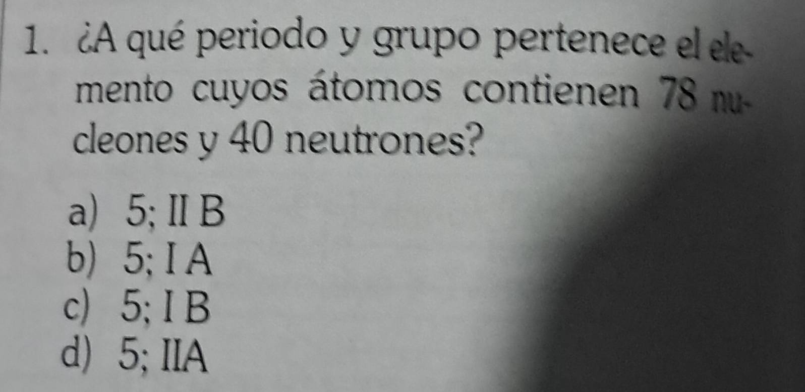 ¿A qué periodo y grupo pertenece el ee
mento cuyos átomos contienen 78 m
cleones y 40 neutrones?
a) 5;ⅡB
b) 5; I A
c) 5; I B
d) 5; IIA