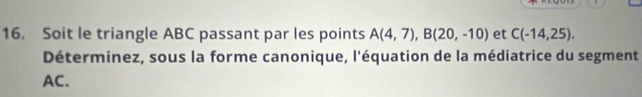 Soit le triangle ABC passant par les points A(4,7), B(20,-10) et C(-14,25). 
Déterminez, sous la forme canonique, l'équation de la médiatrice du segment
AC.