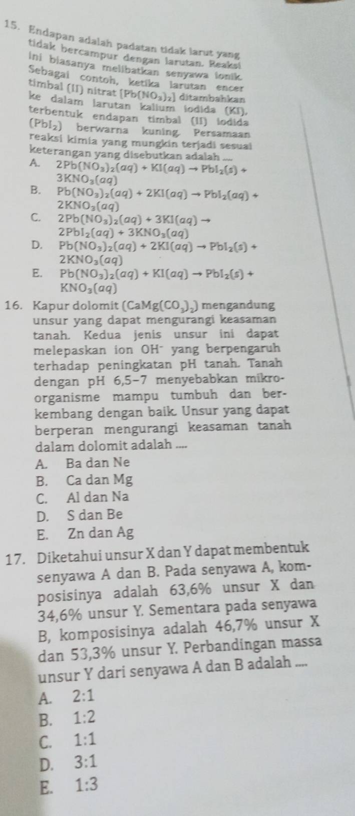 Endapan adalah padatan tidak larut yang
tidak bercampur dengan larutan. Reaks!
ini biasanya melibatkan senyawa lonik.
Sebagai contoh, ketika larutan encer
timbal (II) nitrat [Pb(NO_3)_2] ditambahkan
ke dalam larutan kalium iodida (KI,
terbentuk endapan timbal (II) iodida
(Pbl₂) berwarna kuning. Persamaan
reaksi kimia yang mungkin terjadi sesual
keterangan yang disebutkan adalah
A. 2Pb(NO_3)_2(aq)+KI(aq)to PbI_2(s)+
3KNO_3(aq)
B. Pb(NO_3)_2(aq)+2KI(aq)to PbI_2(aq)+
2KNO_3(aq)
C. 2Pb(NO_3)_2(aq)+3KI(aq) -
2PbI_2(aq)+3KNO_3(aq)
D. Pb(NO_3)_2(aq)+2KI(aq)to PbI_2(s)+
2KNO_3(aq)
E. Pb(NO_3)_2(aq)+KI(aq)to PbI_2(s)+
KNO_3(aq)
16. Kapur dolomit (CaMg(CO_3)_2) mengandung
unsur yang dapat mengurangi keasaman
tanah. Kedua jenis unsur ini dapat
melepaskan ion OHˉ yang berpengaruh
terhadap peningkatan pH tanah. Tanah
dengan pH 6,5−7 menyebabkan míkro-
organisme mampu tumbuh dan ber-
kembang dengan baik. Unsur yang dapat
berperan mengurangi keasaman tanah
dalam dolomit adalah ....
A. Ba dan Ne
B. Ca dan Mg
C. Al dan Na
D. S dan Be
E. Zn dan Ag
17. Diketahui unsur X dan Y dapat membentuk
senyawa A dan B. Pada senyawa A, kom-
posisinya adalah 63,6% unsur X dan
34,6% unsur Y. Sementara pada senyawa
B, komposisinya adalah 46,7% unsur X
dan 53,3% unsur Y. Perbandingan massa
unsur Y dari senyawa A dan B adalah ....
A. 2:1
B. 1:2
C. 1:1
D. 3:1
E. 1:3