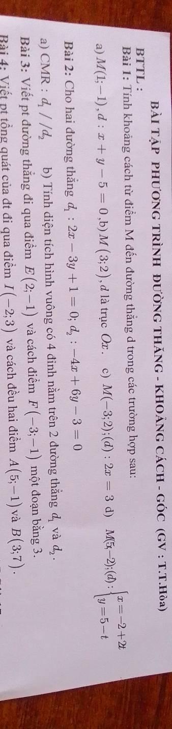 BÀI TẠP PHƯƠNG TRÌNH ĐƯỜNG THÃNG - KHOẢNG CÁCH - GÓC (GV : T.T.Hδa) 
BTTL : 
Bài 1: Tính khoảng cách từ điểm M đến đường thẳng d trong các trường hợp sau: 
a) M(1;-1), d:x+y-5=0,b) M(3;2) , d là trục Ox. c) M(-3;2);(d):2x=3 d) M(5x-2);(d):beginarrayl x=-2+2t y=5-tendarray.
Bài 2: Cho hai đường thắng d_1:2x-3y+1=0; d_2:-4x+6y-3=0
a) CMR : d_1//d_2 b) Tính diện tích hình vuông có 4 đinh nằm trên 2 đường thắng d_1 và d_2. 
Bài 3: Viết pt đường thắng đi qua điểm E(2;-1) và cách điểm F(-3;-1) một đoạn bằng 3. 
Bài 4: Viết pt tổng quát của đt đi qua điểm I(-2;3) và cách đều hai điểm A(5;-1) và B(3;7).
