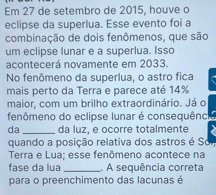 Em 27 de setembro de 2015, houve o 
eclipse da superlua. Esse evento foi a 
combinação de dois fenômenos, que são 
um eclipse lunar e a superlua. Isso 
acontecerá novamente em 2033. 
No fenômeno da superlua, o astro fica 
mais perto da Terra e parece até 14%
maior, com um brilho extraordinário. Já o 
fenômeno do eclipse lunar é consequência 
da _da luz, e ocorre totalmente 
quando a posição relativa dos astros é Sor, 
Terra e Lua; esse fenômeno acontece na 
fase da lua _. A sequência correta 
para o preenchimento das lacunas é