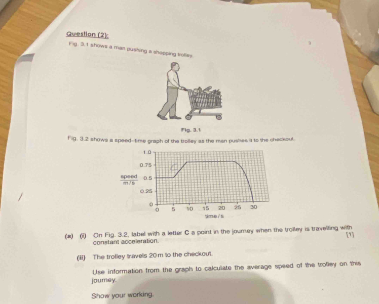 Question (2): 
Fig. 3.1 shows a man pushing a shopping trolley. 
Fig, 3.2 shows a speed--time graph of the trolley as the man pushes it to the checkout.
1.0
0.75
 speed/m/s  0.5
0.25
0
0 5 10 15 20 25 30
time / s 
(a) (i) On Fig. 3.2, label with a letter C a point in the joumey when the trolley is travelling with 
constant acceleration. [1] 
(ii) The trolley travels 20m to the checkout. 
Use information from the graph to calculate the average speed of the trolley on this 
journey. 
Show your working.