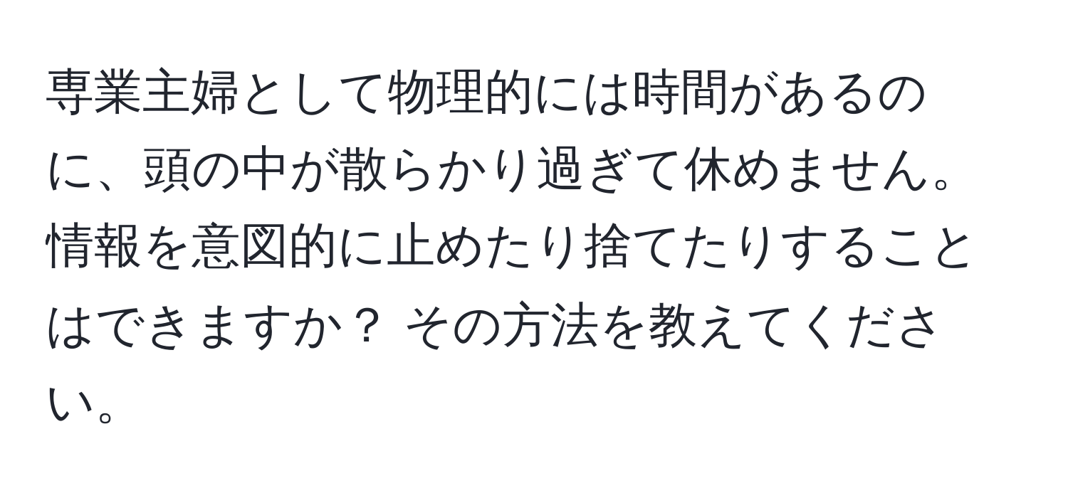 専業主婦として物理的には時間があるのに、頭の中が散らかり過ぎて休めません。情報を意図的に止めたり捨てたりすることはできますか？ その方法を教えてください。