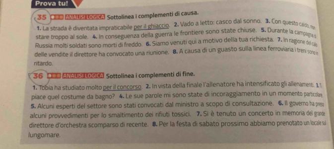 Prova tu! 
35 ■ ANALISI LOGICA Sottolinea i complementi di causa. 
1. La strada ê diventata impraticabile per il ghiaccio. 2. Vado a letto: casco dal sonno. 3. Con questo caldo, non 
stare troppo al sole. 4. In conseguenza della guerra le frontiere sono state chiuse. 5. Durante la campagna d 
Russia molti soldati sono morti di freddo. 6. Siamo venuti qui a motivo della tua richiesta. 7. In ragione del cai 
delle vendite il direttore ha convocato una riunione. 8. A causa di un guasto sulla linea ferroviaria i treni son n 
ritardo. 
36 ANALISI LOGICA Sottolinea i complementi di fine. 
1. Tobia ha studiato molto per il concorso. 2. In vista della finale l'allenatore ha intensificato gli allenamenti. 3 T 
piace quel costume da bagno? 4. Le sue parole mi sono state di incoraggiamento in un momento particolare 
5. Alcuni esperti del settore sono stati convocati dal ministro a scopo di consultazione. 6. Il governo ha preso 
alcuni provvedimenti per lo smaltimento dei rifiuti tossici. 7. Si è tenuto un concerto in memoria del grande 
direttore d'orchestra scomparso di recente. 8. Per la festa di sabato prossimo abbiamo prenotato un locale su 
lungomare.