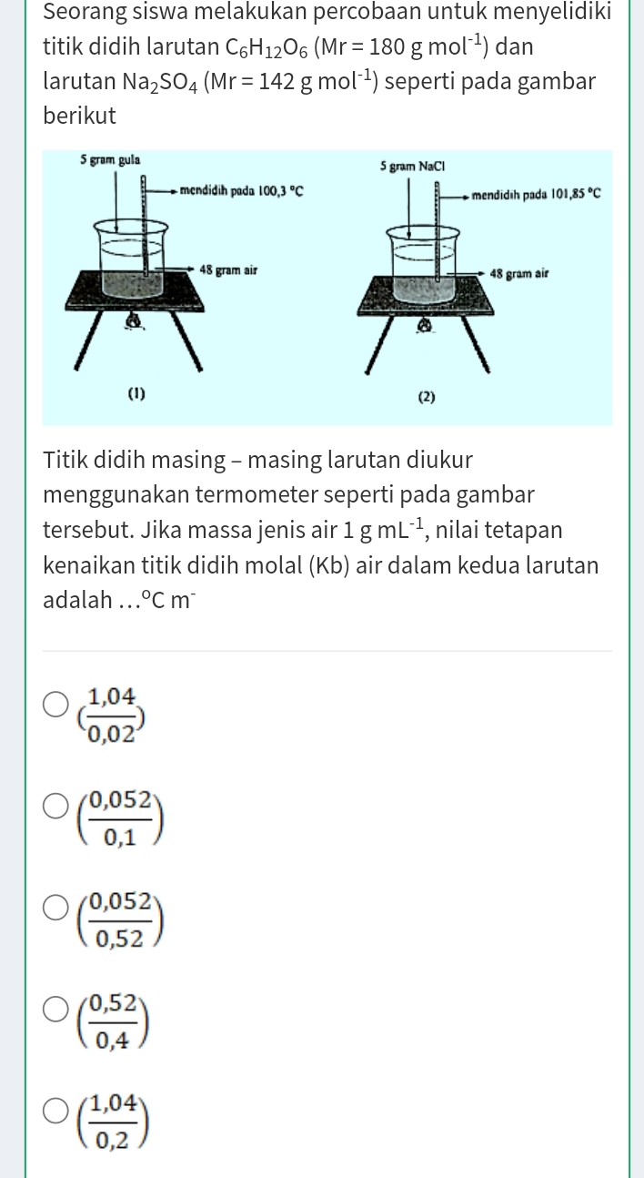 Seorang siswa melakukan percobaan untuk menyelidiki
titik didih larutan C_6H_12O_6(Mr=180gmol^(-1)) dan
larutan Na_2SO_4(Mr=142gmol^(-1)) seperti pada gambar
berikut
Titik didih masing - masing larutan diukur
menggunakan termometer seperti pada gambar
tersebut. Jika massa jenis air 1gmL^(-1) , nilai tetapan
kenaikan titik didih molal (Kb) air dalam kedua larutan
adalah ... ^circ Cm^-
( (1,04)/0,02 )
( (0,052)/0,1 )
( (0,052)/0,52 )
( (0,52)/0,4 )
( (1,04)/0,2 )