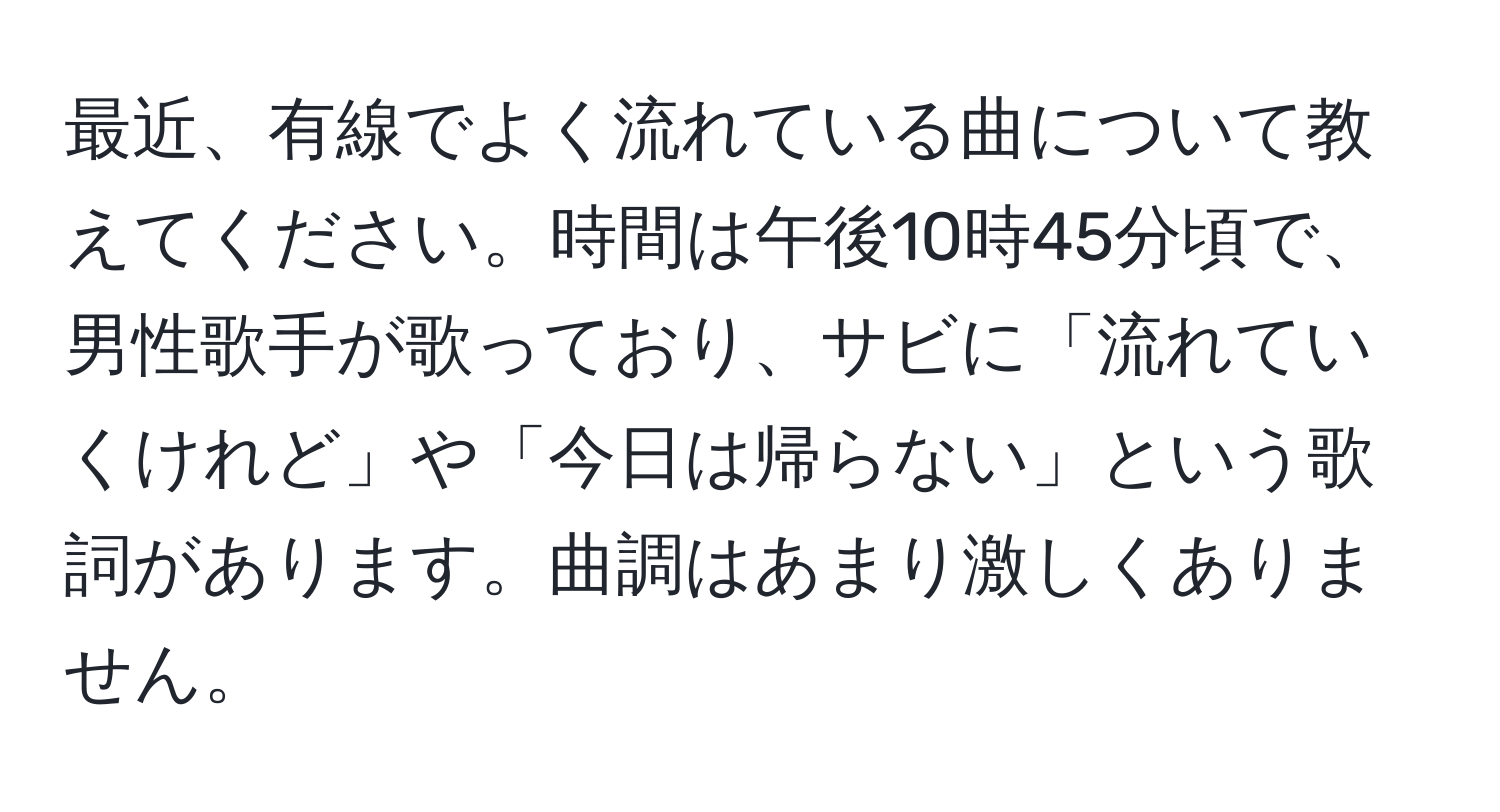 最近、有線でよく流れている曲について教えてください。時間は午後10時45分頃で、男性歌手が歌っており、サビに「流れていくけれど」や「今日は帰らない」という歌詞があります。曲調はあまり激しくありません。