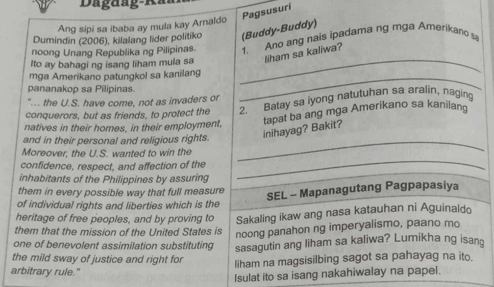 Dagdag-Rã 
Pagsusuri 
Ang sipi sa ibaba ay mula kay Arnaldo 
Dumindin (2006), kilalang lider politiko (Buddy-Buddy) 
noong Unang Republika ng Pilipinas. 1. Ano ang nais ipadama ng mga Amerikano sa 
Ito ay bahagi ng isang liham mula sa 
_ 
liham sa kaliwa? 
mga Amerikano patungkol sa kanilang_ 
pananakop sa Pilipinas. 
"... the U.S. have come, not as invaders or 
conquerors, but as friends, to protect the 2. Batay sa iyong natutuhan sa aralin, naging 
natives in their homes, in their employment, tapat ba ang mga Amerikano sa kanilang 
and in their personal and religious rights._ 
inihayag? Bakit? 
Moreover, the U.S. wanted to win the 
confidence, respect, and affection of the 
inhabitants of the Philippines by assuring 
_ 
them in every possible way that full measure 
SEL - Mapanagutang Pagpapasiya 
of individual rights and liberties which is the 
heritage of free peoples, and by proving to Sakaling ikaw ang nasa katauhan ni Aguinaldo 
them that the mission of the United States is noong panahon ng imperyalismo, paano mo 
one of benevolent assimilation substituting sasagutin ang liham sa kaliwa? Lumikha ng isang 
the mild sway of justice and right for liham na magsisilbing sagot sa pahayag na ito. 
arbitrary rule." 
Isulat ito sa isang nakahiwalay na papel.