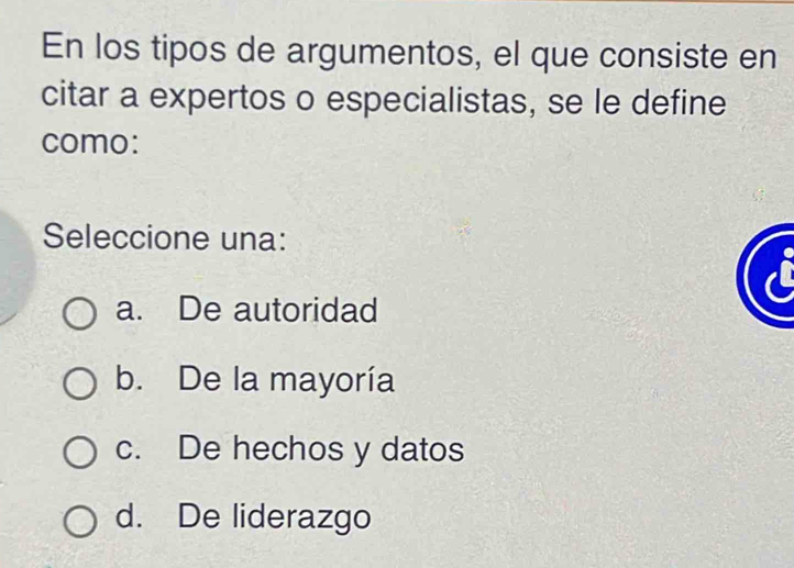 En los tipos de argumentos, el que consiste en
citar a expertos o especialistas, se le define
como:
Seleccione una:
a. De autoridad
b. De la mayoría
c. De hechos y datos
d. De liderazgo