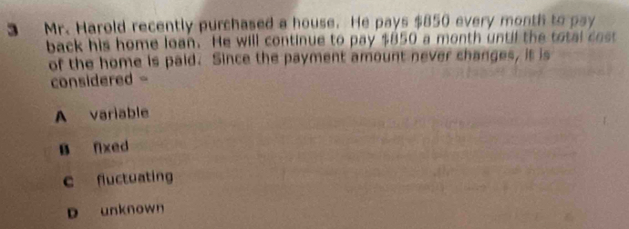 Mr. Harold recently purchased a house. He pays $850 every month to pay
back his home loan. He will continue to pay $850 a month until the total cost
of the home is paid. Since the payment amount never changes, it is
considered -
A variable
B fixed
c fluctuating
D unknown