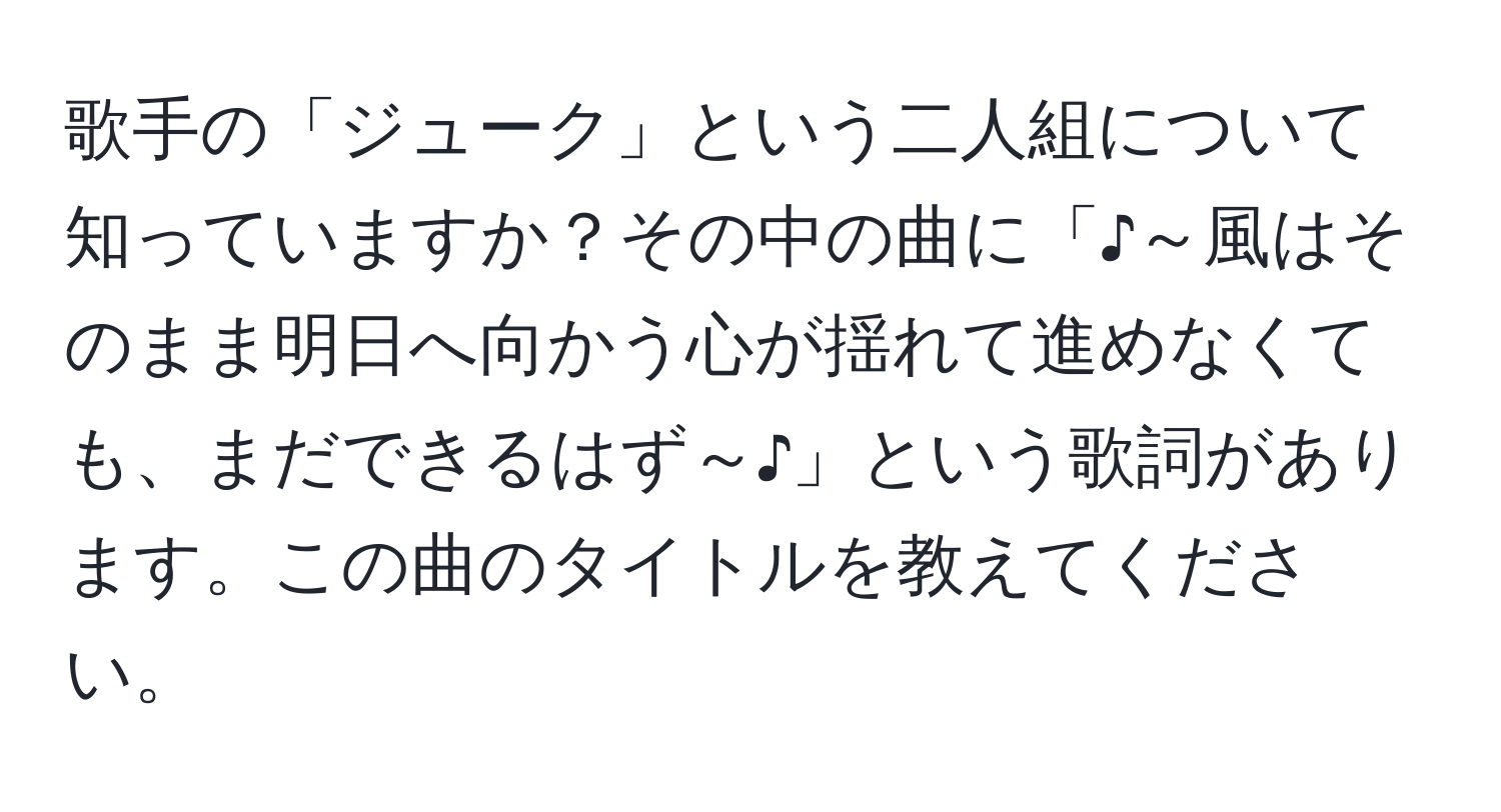 歌手の「ジューク」という二人組について知っていますか？その中の曲に「♪～風はそのまま明日へ向かう心が揺れて進めなくても、まだできるはず～♪」という歌詞があります。この曲のタイトルを教えてください。