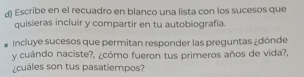 Escribe en el recuadro en blanco una lista con los sucesos que 
quisieras incluir y compartir en tu autobiografía. 
Incluye sucesos que permitan responder las preguntas ¿dónde 
y cuándo naciste?, ¿cómo fueron tus primeros años de vida?, 
¿cuáles son tus pasatiempos?