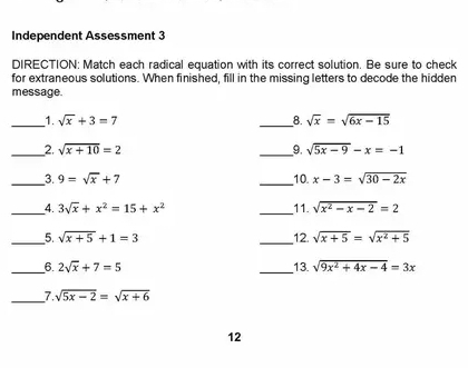 Independent Assessment 3 
DIRECTION: Match each radical equation with its correct solution. Be sure to check 
for extraneous solutions. When finished, fill in the missing letters to decode the hidden 
message. 
__1. sqrt(x)+3=7 _8. sqrt(x)=sqrt(6x-15)
_2. sqrt(x+10)=2 _9. sqrt(5x-9)-x=-1
_3. 9=sqrt(x)+7 _10. x-3=sqrt(30-2x)
_4. 3sqrt(x)+x^2=15+x^2 _11. sqrt(x^2-x-2)=2
_5. sqrt(x+5)+1=3 _12. sqrt(x+5)=sqrt(x^2+5)
_6. 2sqrt(x)+7=5 _13 sqrt(9x^2+4x-4)=3x
_7. sqrt(5x-2)=sqrt(x+6)
12