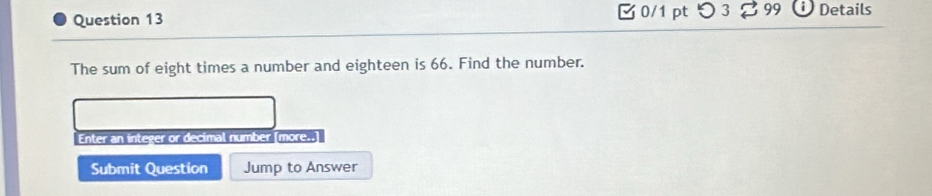 □ 0/1 pt つ 3 B 99 Details 
The sum of eight times a number and eighteen is 66. Find the number. 
Enter an integer or decimal number [more.. 
Submit Question Jump to Answer