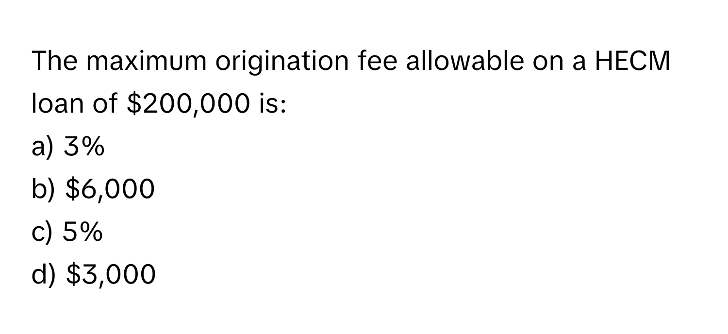 The maximum origination fee allowable on a HECM loan of $200,000 is:

a) 3%
b) $6,000
c) 5%
d) $3,000