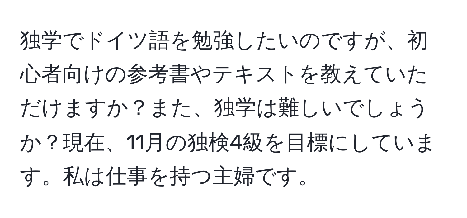 独学でドイツ語を勉強したいのですが、初心者向けの参考書やテキストを教えていただけますか？また、独学は難しいでしょうか？現在、11月の独検4級を目標にしています。私は仕事を持つ主婦です。