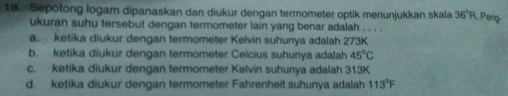 Sepotong logam dipanaskan dan diukur dengan termometer optik menunjukkan skala 36°R. Peng-
ukuran suhu tersebut dengan termometer lain yang benar adalah . . . .
a. ketika diukur dengan termometer Kelvin suhunya adalah 273K
b. ketika diukur dengan termometer Celcius suhunya adalah 45°C
c. ketika diukur dengan termometer Kelvin suhunya adalah 313K
d. ketika diukur dengan termometer Fahrenheit suhunya adalah 113°F