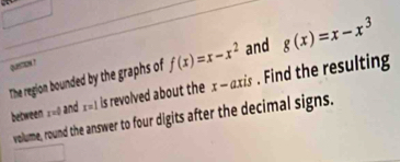 The region bounded by the graphs of f(x)=x-x^2 and g(x)=x-x^3
quetion ?
between ±=0 and r=1 is revolved about the x - axis . Find the resulting
volume, round the answer to four digits after the decimal signs.