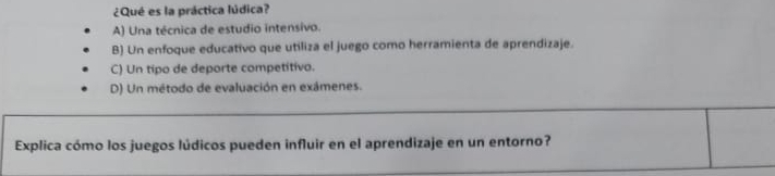 ¿Qué es la práctica lúdica?
A) Una técnica de estudio intensivo.
B) Un enfoque educativo que utiliza el juego como herramienta de aprendizaje.
C) Un tipo de deporte competitivo.
D) Un método de evaluación en exámenes.
Explica cómo los juegos lúdicos pueden influir en el aprendizaje en un entorno?