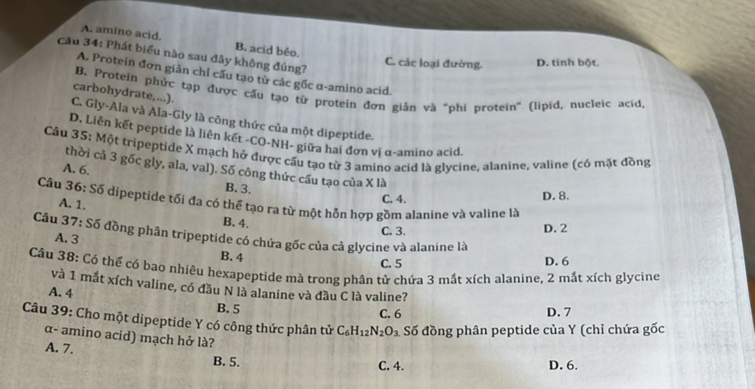 A. amino acid. B. acid béo.
Cầu 34: Phát biểu nào sau đây không đúng?
C. các loại đường. D. tinh bột.
A. Protein đơn giản chỉ cấu tạo từ các gốc α-amino acid.
B. Protein phức tạp được cấu tạo tử protein đơn giản và "phi protein' (lipid, nucleic acid,
carbohydrate,...).
C. Gly-Ala và Ala-Gly là công thức của một dipeptide.
D. Liên kết peptide là liên kết -CO-NH- giữa hai đơn vị α-amino acìd.
Câu 35: Một tripeptide X mạch hở được cấu tạo từ 3 amino acid là glycine, alanine, valine (có mặt đồng
thời cả 3 gốc gly, ala, val). Số công thức cấu tạo của X là
A. 6. B. 3.
C. 4. D. 8.
Câu 36: Số dipeptide tối đa có thể tạo ra từ một hỗn hợp gồm alanine và valine là
A. 1.
B. 4. C. 3.
D. 2
Câu 37: Số đồng phân tripeptide có chứa gốc của cả glycine và alanine là
A. 3
B. 4
C. 5 D. 6
Cầu 38: Có thể có bao nhiêu hexapeptide mà trong phân tử chứa 3 mắt xích alanine, 2 mắt xích glycine
và 1 mắt xích valine, có đầu N là alanine và đầu C là valine?
A. 4
B. 5
C. 6 D. 7
Câu 39: Cho một dipeptide Y có công thức phân tử C_6H_12N_2O_3 Số đồng phân peptide của Y (chỉ chứa gốc
α- amino acid) mạch hở là?
A. 7.
B. 5. C. 4. D. 6.