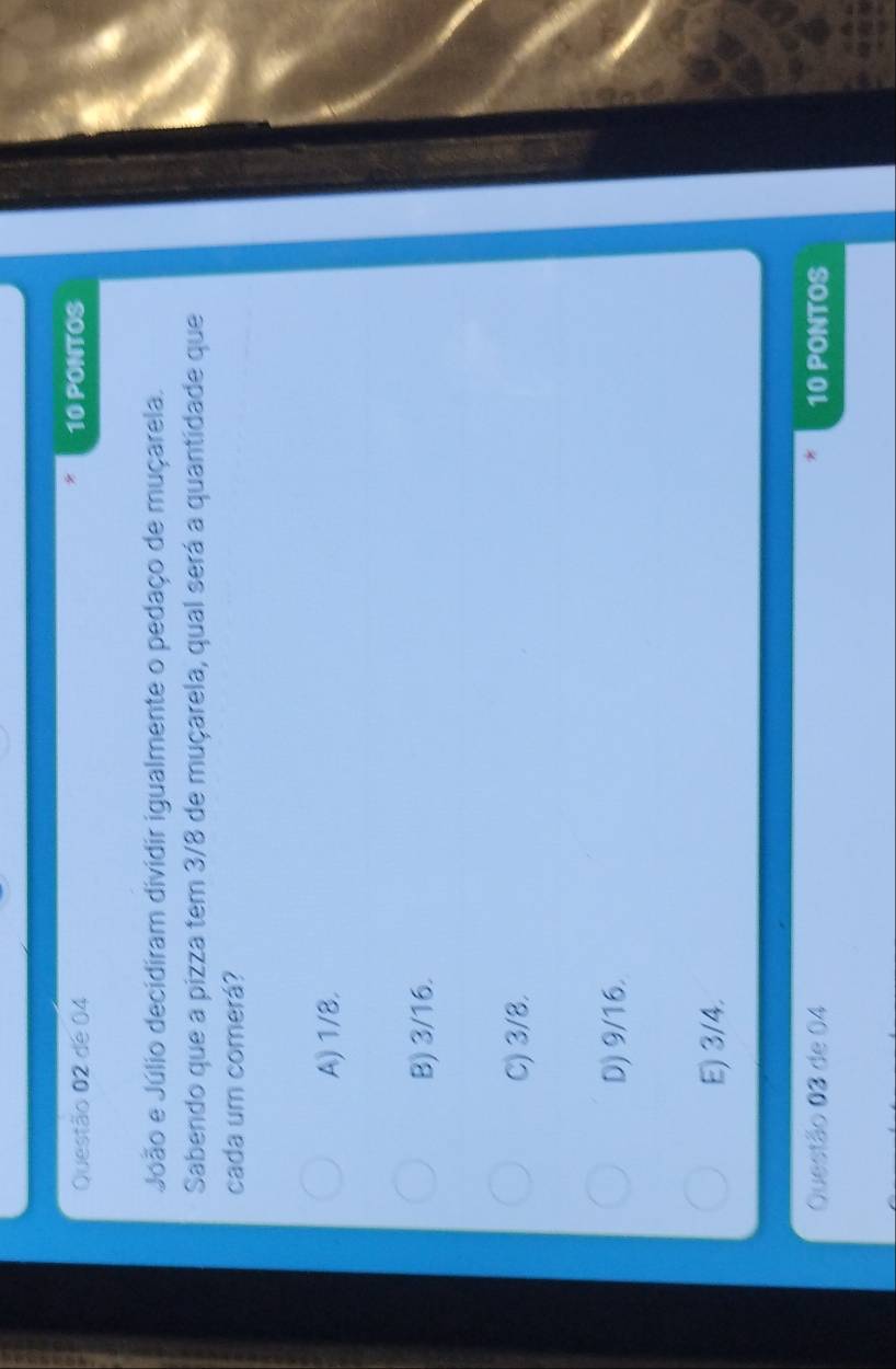 de 04 10 PONTOS
João e Júlio decidiram dividir igualmente o pedaço de muçarela.
Sabendo que a pizza tem 3/8 de muçarela, qual será a quantidade que
cada um comerá?
A) 1/8.
B) 3/16.
C) 3/8.
D) 9/16.
E) 3/4.
Questão 03 de 04 10 PONTOS