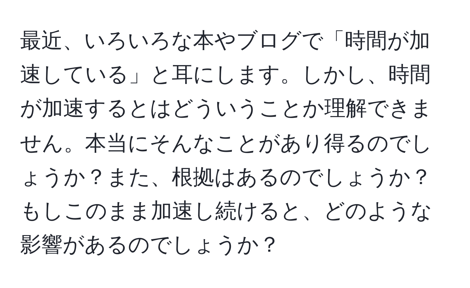 最近、いろいろな本やブログで「時間が加速している」と耳にします。しかし、時間が加速するとはどういうことか理解できません。本当にそんなことがあり得るのでしょうか？また、根拠はあるのでしょうか？もしこのまま加速し続けると、どのような影響があるのでしょうか？