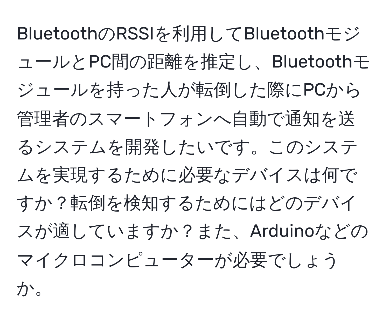 BluetoothのRSSIを利用してBluetoothモジュールとPC間の距離を推定し、Bluetoothモジュールを持った人が転倒した際にPCから管理者のスマートフォンへ自動で通知を送るシステムを開発したいです。このシステムを実現するために必要なデバイスは何ですか？転倒を検知するためにはどのデバイスが適していますか？また、Arduinoなどのマイクロコンピューターが必要でしょうか。