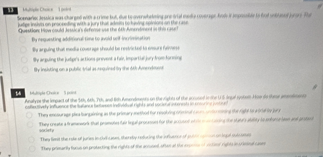 Mltiple Choice 1 point
Scenario: Jessica was charged with a crime but, due to overwhelming pre-trial media coverage, hnds it impossible to had unblsued jurory. The
judge insists on proceeding with a jury that admits to having opinions on the cass.
Question: How could Jessica's defense use the 6th Amendment in this case?
By requesting additional time to avoid self-incrimination
By arguing that media coverage should be restricted to ensure fairness
By arguing the judge's actions prevent a fair, impartial jury from forming
By insisting on a public trial as required by the 6th Amendment
14 Multiple Choice 1 paint
Analyze the impact of the 5th, 6th, 7th, and 8th Amendments on the rights of the accused in the U 5, legal system. How do these amendment
collectively influence the balance between individual rights and societal interests in ensuring justice
They encourage plea bargaining as the primary method for resolving criminal cases, undermining the right to a trial by jury
They create a framework that promotes fair legal processes for the accused while maintaining the staurs ability to entorce lays and proten
society
They limit the role of juries in civil cases, thereby reducing the influence of public opirson on legal outcomes
They primarily focus on protecting the rights of the accused, often at the expence of victims' rights in criminal rases