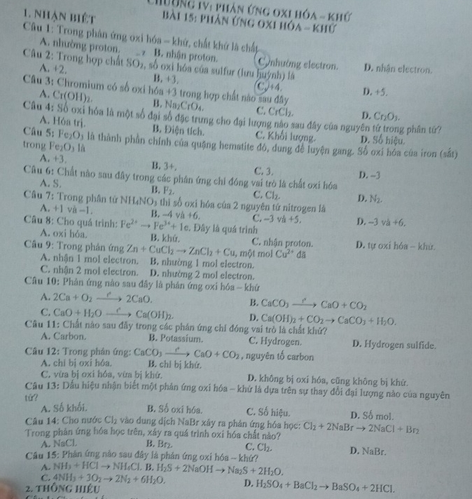 Chường 1V: phản ứng oxi hóa - khứ
1. nhận biết  Bài 15: phản ứng 0xi hóa - khứ
Câu 1: Trong phân ứng oxi hóa - khứ, chất khứ là chấp
A. nhường proton, z B. nhận proton. Cynhường electron.
Câu 2: Trong hợp chất SOz, số oxi hóa của sulfur (lưu huỳnh) là D. nhân electron.
A. +2. B. +3. C.J+4.
Câu 3: Chromium có số oxi hóa +3 trong hợp chất nào sau đây
D. +5.
4. Cr(OH)_2. B. Na_2CrO_4. C. CrCl_2. D. Cr_2O_3.
Câu 4: Số oxi hóa là một số đại số đặc trưng cho đại lượng nào sau đây của nguyên g phân tứ?
A. Hóa trị. B. Điện tích. C. Khối lượng. D. Số hiệu.
Câu 5: Fe_2O Đ3 là thành phần chính của quặng hematite đó, dung để luyện gang. Số oxi hóa của iron (sắt)
trong Fe O_3 là
A. +3. B. 3+. C. 3.
D. -3
Câu 6: Chất nào sau đây trong các phân ứng chỉ đóng vai trò là chất oxi hóa
A. S.
B. F_2. C. Cl_2. D. N_2.
Câu 7: Trong phân tử NH_4NO_3 thì số oxi hóa của 2 nguyên tứ nitrogen là
A. +1 và -1 B. -4va+6, C. -3va+5, D. -3va+6.
Câu 8: Cho quá trình: Fe^(2+) Fe^(34)+1e Đây là quá trình
A. oxi hỏa. B. khứ. C. nhận proton.
Câu 9: Trong phản ứng Zn+CuCl_2to ZnCl_2+Cu ,mphi tm nol Cu^(2+) dǎ D. tự oxi hóa - khử.
A. nhận 1 mol electron. B. nhường 1 mol electron.
C. nhận 2 mol electron. D. nhường 2 mol electron.
Câu 10: Phản ứng nào sau đây là phản ứng oxi hóa - khứ
A. 2Ca+O_2to 2CaO.
B. CaCO_3xrightarrow I'CaO+CO_2
C. CaO+H_2Oxrightarrow eCa(OH)_2. D. Ca(OH)_2+CO_2to CaCO_3+H_2O.
Câu 11: Chất nào sau đẫy trong các phán ứng chỉ đóng vai trò là chất khử?
A. Carbon. B. Potassium. C. Hydrogen. D. Hydrogen sulfide.
Câu 12: Trong phân ứng: CaCO_3xrightarrow Delta CaO+CO_2 , nguyên tố carbon
A. chi bị oxi hóa. B. chl bị khứ.
C. vừa bị oxi hóa, vừa bị khứ. D. không bị oxi hóa, cũng không bị khử.
Câu 13: Dấu hiệu nhận biết một phản ứng oxi hóa - khứ là dựa trên sự thay đổi đại lượng nào của nguyên
tử?
A. Số khối. B. Số oxi hóa. C. Số hiệu. D. Số mol.
Câu 14: Cho nước Cl_2 vào dung dịch NaBr xây ra phản ứng hóa học:
Trong phản ứng hóa học trên, xảy ra quá trình oxi hóa chất nào? Cl_2+2NaBrto 2NaCl+Br_2
A. NaCl B. Br_2
C. Cl_2.
D. NaBr.
Câu 15: Phản ứng nào sau đây là phản ứng oxi hóa -- khứ?
A. NH_3+HClto NH_4Cl.B.H_2S+2NaOHto Na_2S+2H_2O,
C. 4NH_3+3O_2to 2N_2+6H_2O. D. H_2SO_4+BaCl_2to BaSO_4+2HCl.
2. thông hiệu